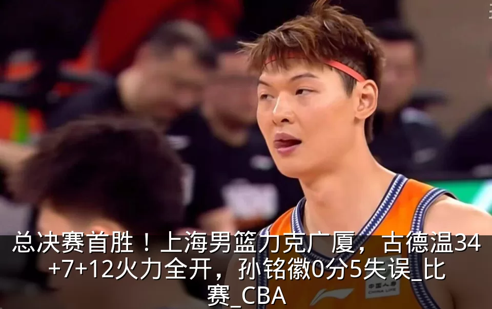 总决赛首胜！上海男篮力克广厦，古德温34+7+12火力全开，孙铭徽0分5失误_比赛_CBA